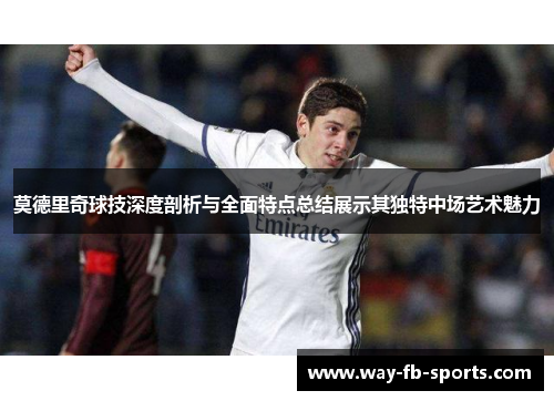 莫德里奇球技深度剖析与全面特点总结展示其独特中场艺术魅力