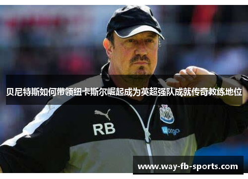 贝尼特斯如何带领纽卡斯尔崛起成为英超强队成就传奇教练地位